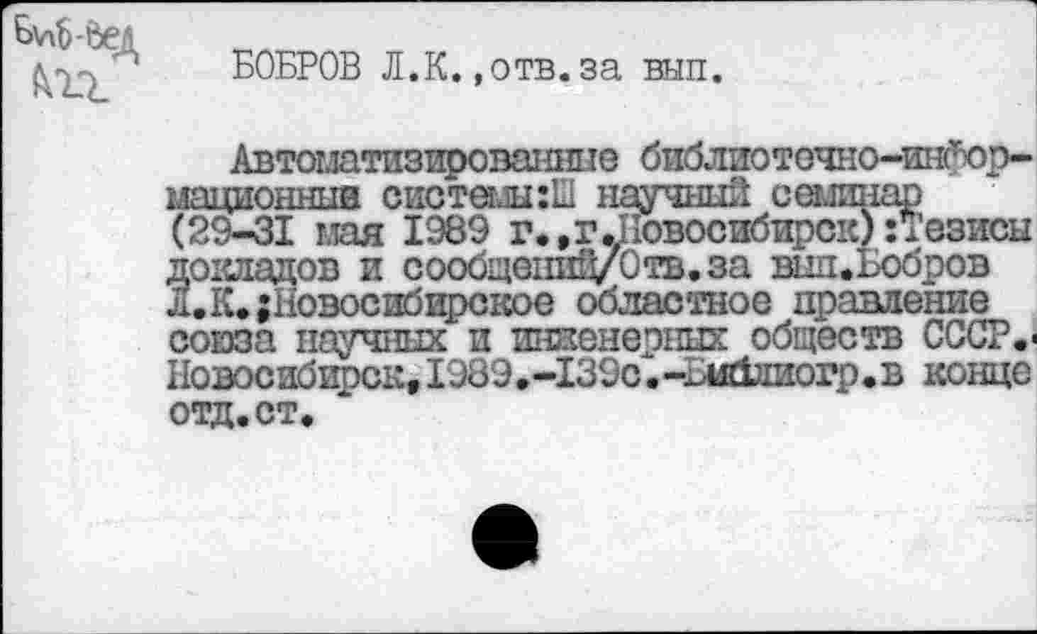 ﻿М-дед
БОБРОВ Л.К.,отв.за вып.
Автоматизированные библиотечно-информационные системыгШ научный семинар (29-31 мая 1989 г., г.Новосибирск) и’езисы 3окладов и сообщеншуОтв.за вид.Бобров •К. {Новосибирское областное правление союза научных и инженерных обществ СССР.-Новосибирск,1989.-139с.-^иблиогр.в конце отд.ст.